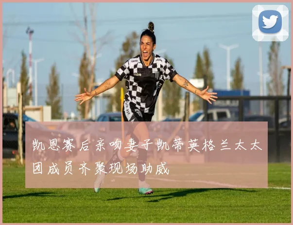 凯恩赛后亲吻妻子凯蒂英格兰太太团成员齐聚现场助威