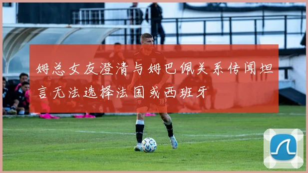 姆总女友澄清与姆巴佩关系传闻坦言无法选择法国或西班牙