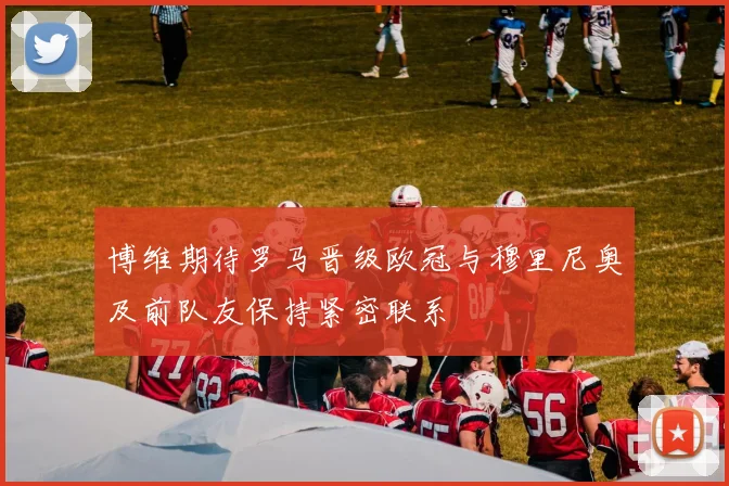 博维期待罗马晋级欧冠与穆里尼奥及前队友保持紧密联系