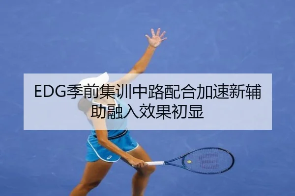 EDG季前集训中路配合加速新辅助融入效果初显（yibeisports）
